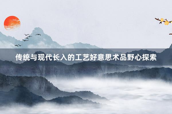 传统与现代长入的工艺好意思术品野心探索