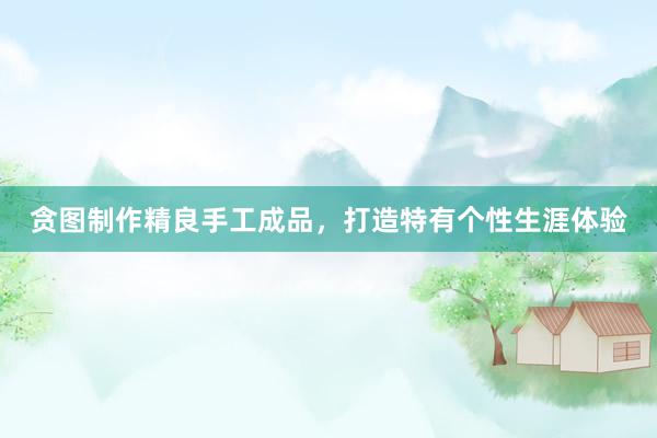 贪图制作精良手工成品，打造特有个性生涯体验